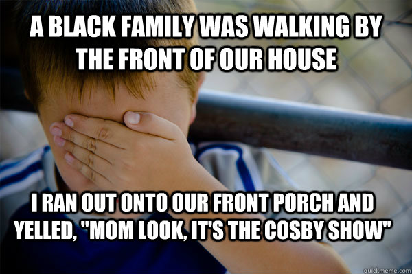 A black family was walking by the front of our house I ran out onto our front porch and yelled, 