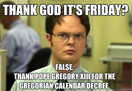 Thank God it's friday? False.
Thank Pope Gregory XIII for the Gregorian Calendar decree. - Thank God it's friday? False.
Thank Pope Gregory XIII for the Gregorian Calendar decree.  Schrute