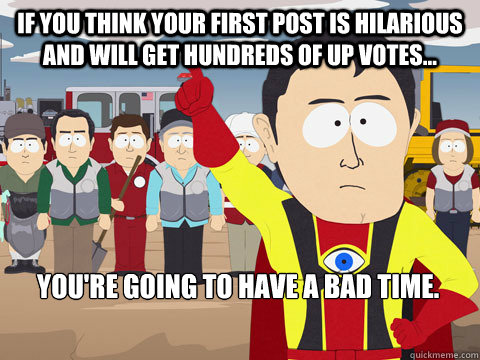 If you think your first post is hilarious and will get hundreds of up votes... You're going to have a bad time.  Captain Hindsight