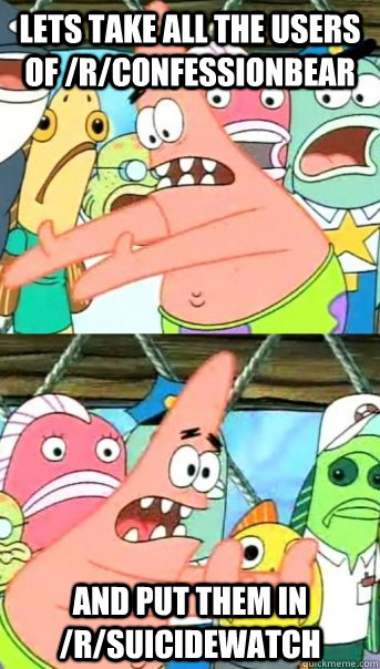 Lets take all the users of /r/confessionbear and put them in /r/suicidewatch  Push it somewhere else Patrick