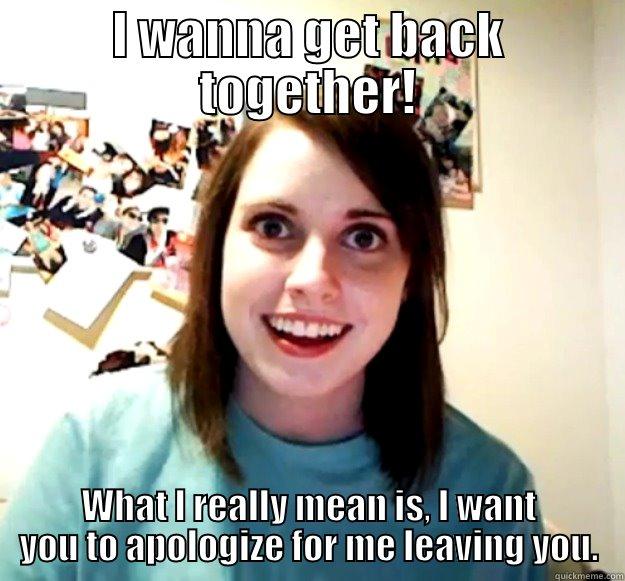 I WANNA GET BACK TOGETHER! WHAT I REALLY MEAN IS, I WANT YOU TO APOLOGIZE FOR ME LEAVING YOU. Overly Attached Girlfriend