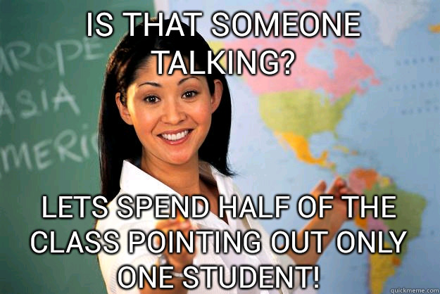 IS THAT SOMEONE TALKING? lets spend half of the class pointing out only one student!  Unhelpful High School Teacher