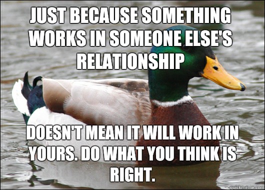 Just because something works in someone else's relationship   Doesn't mean it will work in yours. Do what you think is right.   Actual Advice Mallard