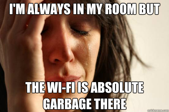 I'm always in my room but the wi-fi is absolute garbage there  First World Problems