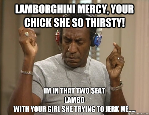 Lamborghini mercy, your chick she so thirsty! im in that two seat 
lambo 
with your girl she trying to jerk me.....  