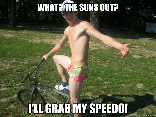 What? the suns out? I'll grab my speedo!  