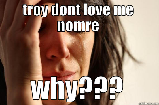 TROY DONT LOVE ME NOMRE WHY??? First World Problems