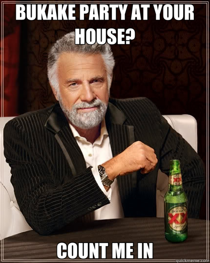 BUKAKE PARTY AT YOUR HOUSE? COUNT ME IN - BUKAKE PARTY AT YOUR HOUSE? COUNT ME IN  The Most Interesting Man In The World