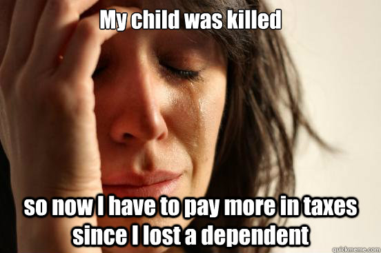 My child was killed so now I have to pay more in taxes since I lost a dependent  First World Problems