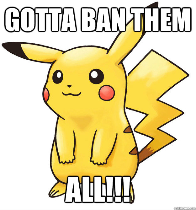 Gotta ban them ALL!!! - Gotta ban them ALL!!!  Stupid Pokemon