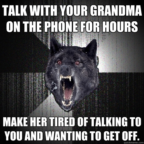 talk with your grandma on the phone for hours make her tired of talking to you and wanting to get off.  Insanity Wolf