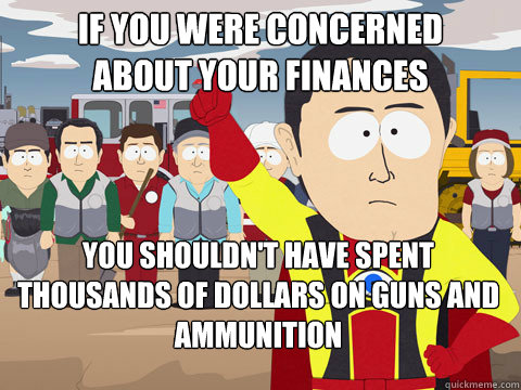 If you were concerned 
about your finances you shouldn't have spent thousands of dollars on guns and ammunition   Captain Hindsight