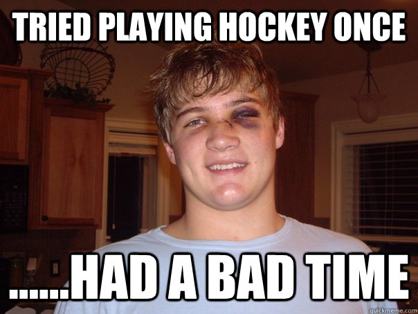 Tried playing hockey once ......had a bad time  Hockey
