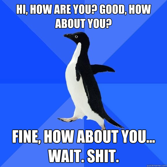 Hi, how are you? Good, How about you? Fine, how about you... wait. Shit.  Socially Awkward Penguin