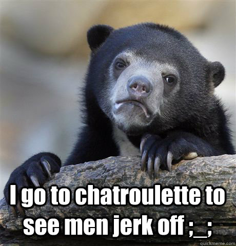  I go to chatroulette to see men jerk off ;_;  Confession Bear