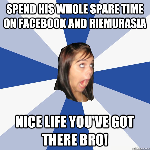 Spend his whole spare time on facebook and riemurasia Nice life you've got there bro! - Spend his whole spare time on facebook and riemurasia Nice life you've got there bro!  Annoying Facebook Girl