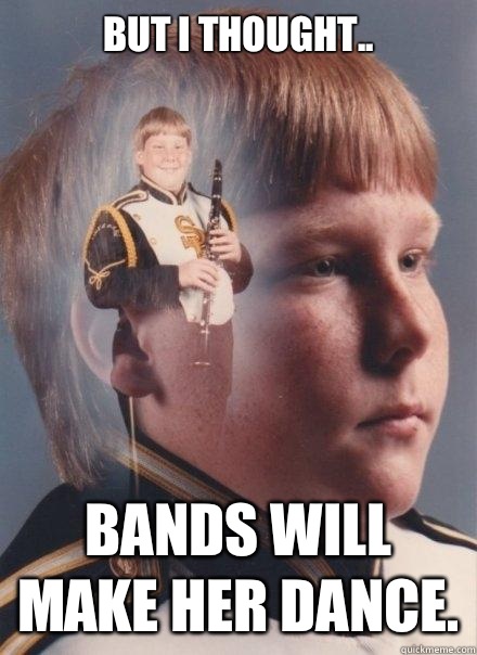 But I thought.. Bands will make her dance.  PTSD Clarinet Boy