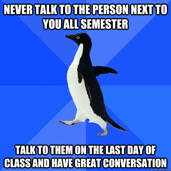 Never talk to the person next to you all semester talk to them on the last day of class and have great conversation  Socially Awkward Penguin