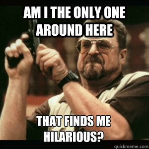 Am i the only one around here that finds me hilarious? - Am i the only one around here that finds me hilarious?  Am I The Only One Round Here