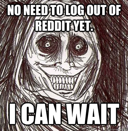 No need to log out of Reddit yet. I can wait  Horrifying Houseguest