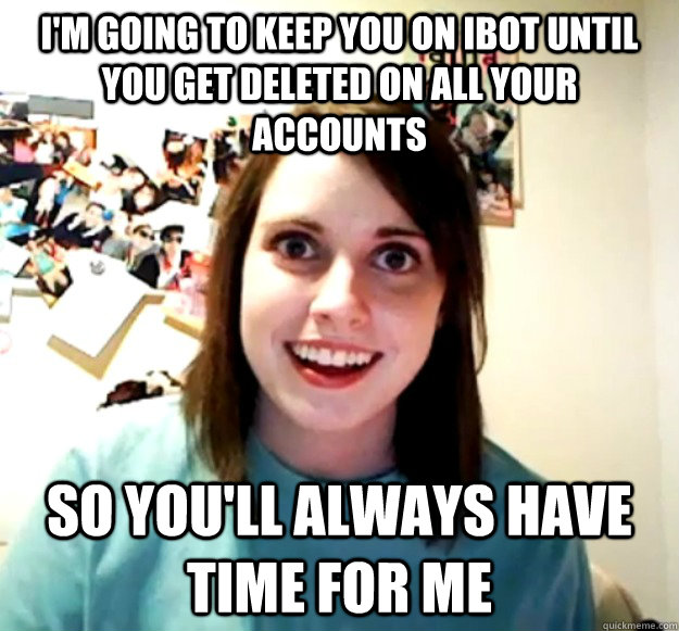 I'm going to keep you on ibot until you get deleted on all your accounts So you'll always have time for me  Overly Attached Girlfriend