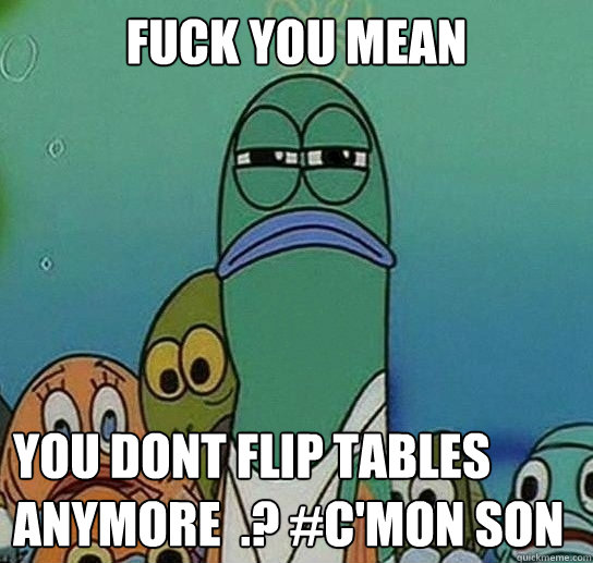 Fuck you mean

 you dont flip tables anymore  .? #C'MON SON  Serious fish SpongeBob