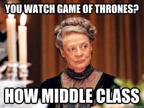 You watch game of thrones? How middle class  Downton Abbey