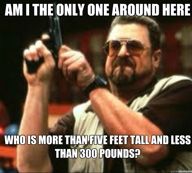 Am i the only one around here Who is more than five feet tall and less than 300 pounds?  Angey Walter
