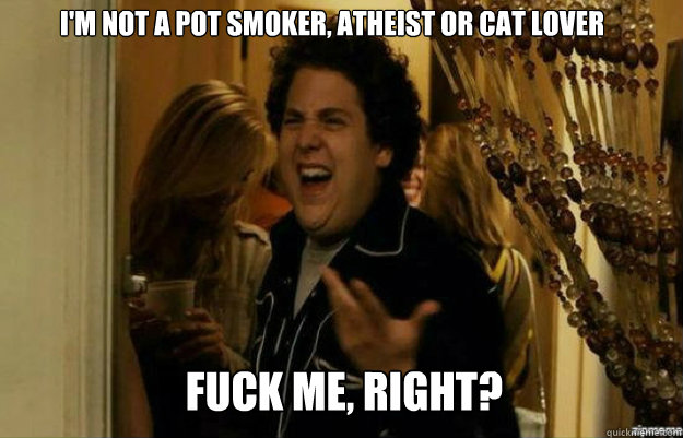 I'm not a pot smoker, atheist or cat lover FUCK ME, RIGHT?  fuck me right