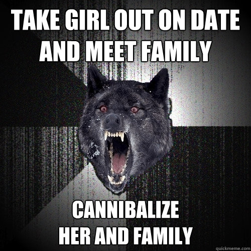 take girl out on date and meet family cannibalize 
her and family  Insanity Wolf