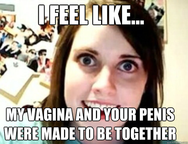 I FEEL LIKE... MY VAGINA AND YOUR PENIS WERE MADE TO BE TOGETHER - I FEEL LIKE... MY VAGINA AND YOUR PENIS WERE MADE TO BE TOGETHER  obsessive girlfriend