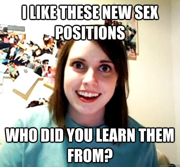 I like these new sex positions Who did you learn THem from?  Overly Attached Girlfriend