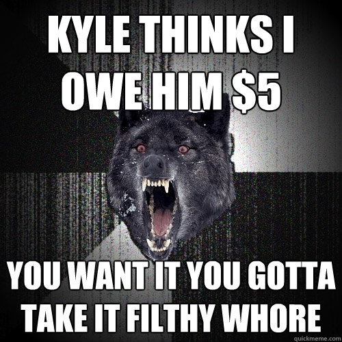Kyle thinks i owe him $5 you want it you gotta take it filthy whore  Insanity Wolf