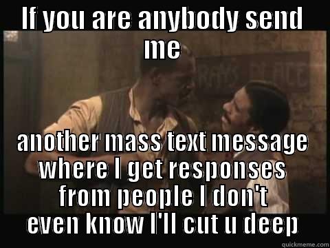 IF YOU ARE ANYBODY SEND ME ANOTHER MASS TEXT MESSAGE WHERE I GET RESPONSES FROM PEOPLE I DON'T EVEN KNOW I'LL CUT U DEEP Misc