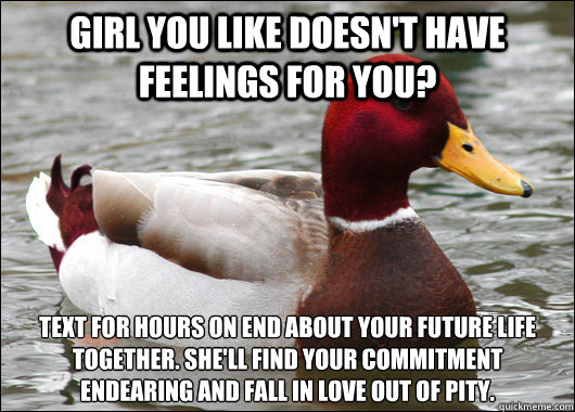 Girl you like doesn't have feelings for you? Text for hours on end about your future life together. She'll find your commitment 
endearing and fall in love out of pity.  Malicious Advice Mallard