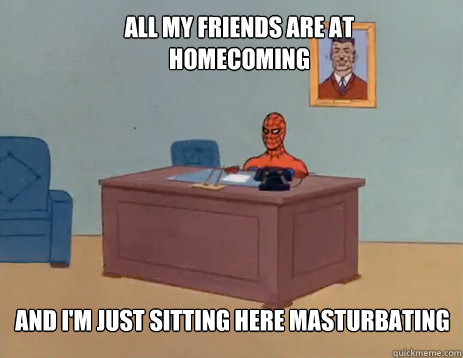 all my friends are at homecoming and I'm just sitting here masturbating  masturbating spiderman