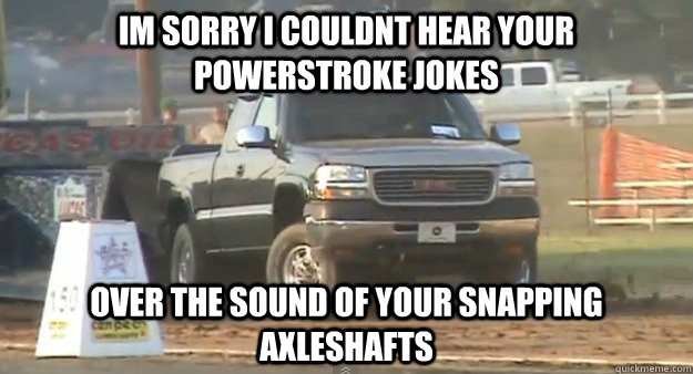 im sorry i couldnt hear your powerstroke jokes  over the sound of your snapping axleshafts   