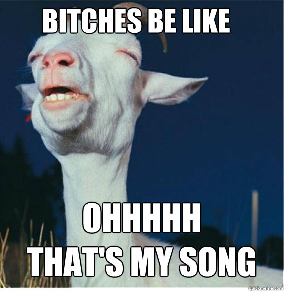 BITCHES BE LIKE OHHHHH 
THAT'S MY SONG  