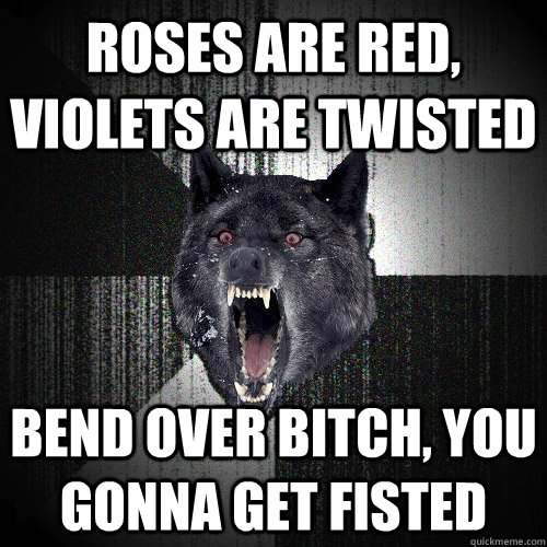 roses are red, violets are twisted Bend over bitch, you gonna get fisted  Insanity Wolf