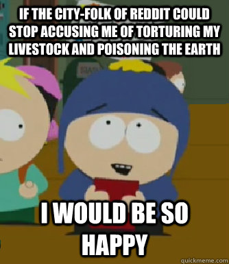 If the city-folk of reddit could stop accusing me of torturing my livestock and poisoning the Earth I would be so happy  Craig - I would be so happy