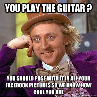 You play the guitar ? You should pose with it in all your facebook pictures so we know how cool you are  Creepy Wonka