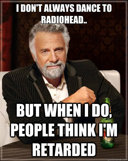 I don't always dance to radiohead.. But when i do, people think i'm retarded  The Most Interesting Man In The World