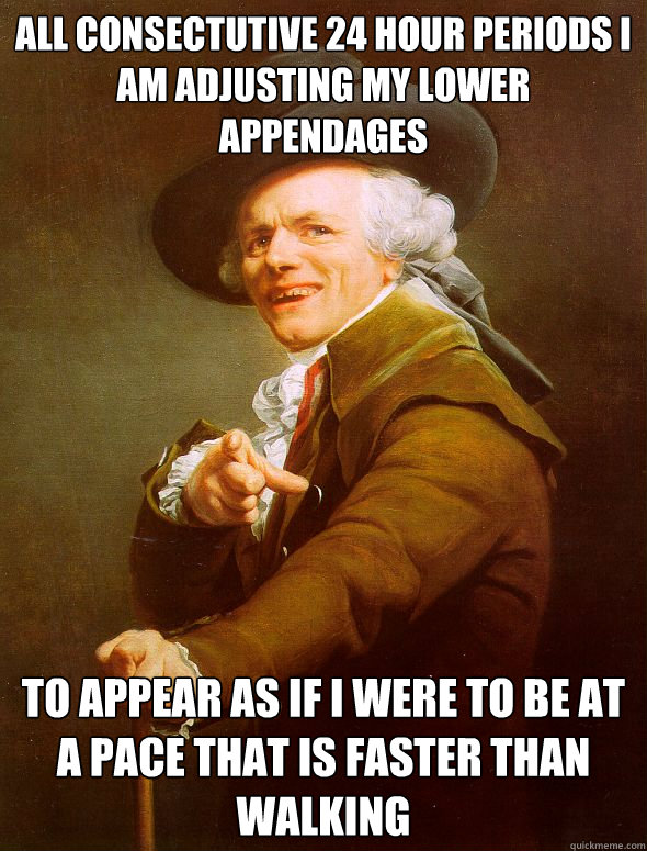 All consectutive 24 hour periods i am adjusting my lower appendages to appear as if i were to be at a pace that is faster than walking  Joseph Ducreux