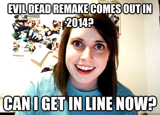 Evil Dead Remake comes out in 2014? Can I get in line now?  Overly Attached Girlfriend
