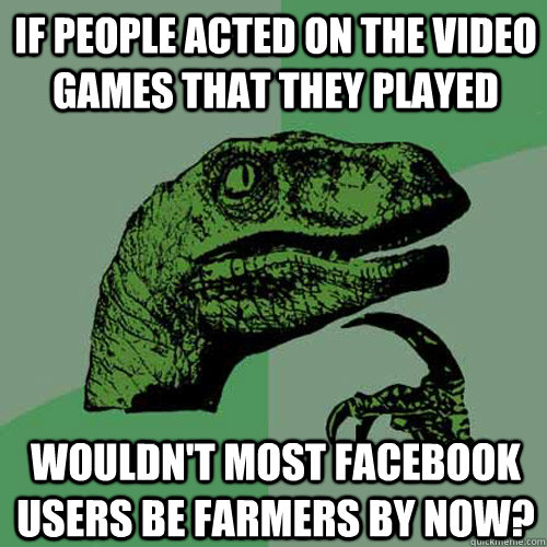 If people acted on the video games that they played Wouldn't most facebook users be farmers by now?  Philosoraptor