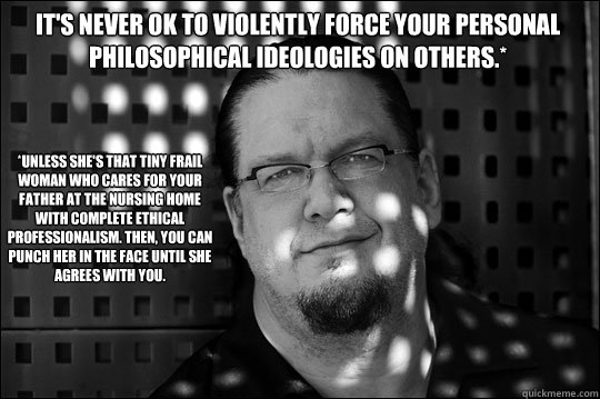 *Unless she's that tiny frail woman who cares for your father at the nursing home with complete ethical professionalism. Then, you can punch her in the face until she agrees with you. It's never OK to violently force your personal philosophical ideologies - *Unless she's that tiny frail woman who cares for your father at the nursing home with complete ethical professionalism. Then, you can punch her in the face until she agrees with you. It's never OK to violently force your personal philosophical ideologies  Why I Love Penn Jillette