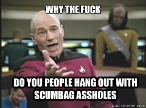 why the fuck Do you people hang out with scumbag assholes  Annoyed Picard