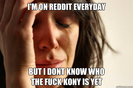 I'm on reddit everyday but i dont know who 
the fuck kony is yet  First World Problems