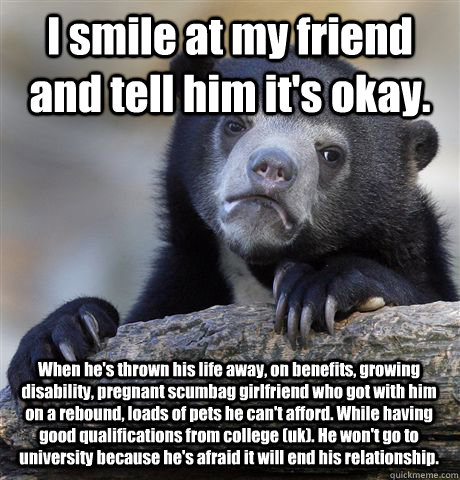 I smile at my friend and tell him it's okay. When he's thrown his life away, on benefits, growing disability, pregnant scumbag girlfriend who got with him on a rebound, loads of pets he can't afford. While having good qualifications from college (uk). He   Confession Bear