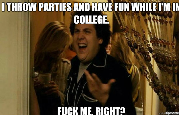 I throw parties and have fun while I'm in college. FUCK ME, RIGHT?  fuck me right
